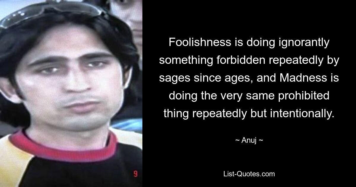 Foolishness is doing ignorantly something forbidden repeatedly by sages since ages, and Madness is doing the very same prohibited thing repeatedly but intentionally. — © Anuj