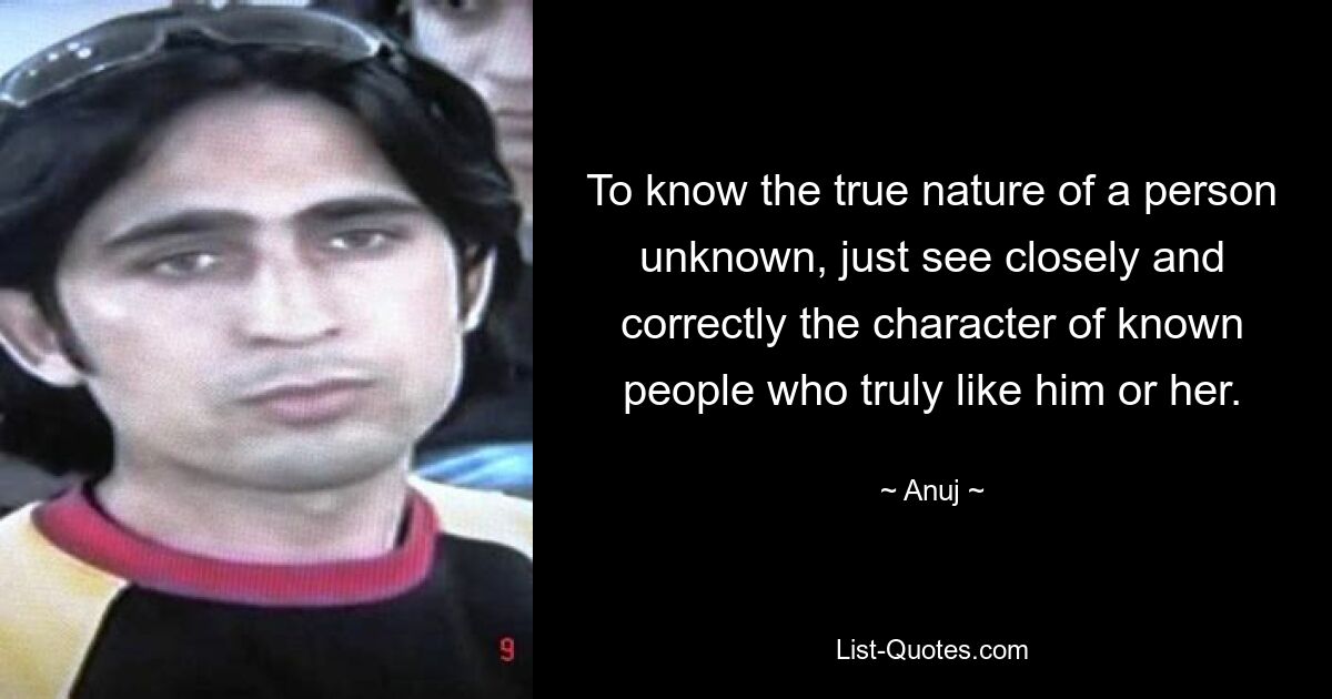 To know the true nature of a person unknown, just see closely and correctly the character of known people who truly like him or her. — © Anuj