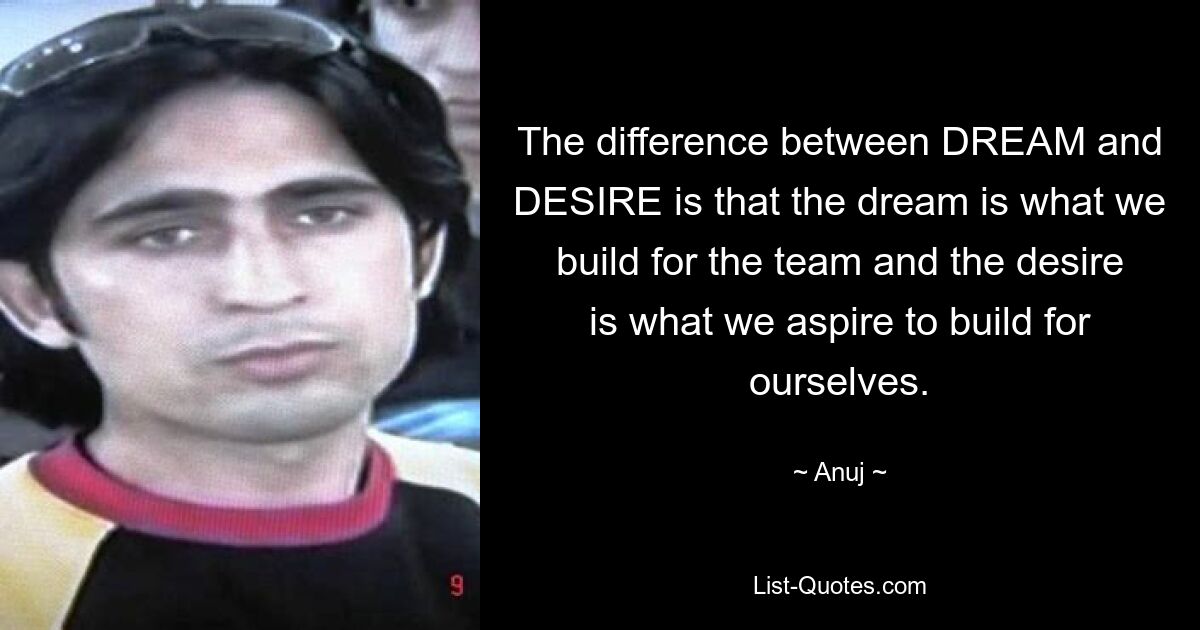 The difference between DREAM and DESIRE is that the dream is what we build for the team and the desire is what we aspire to build for ourselves. — © Anuj