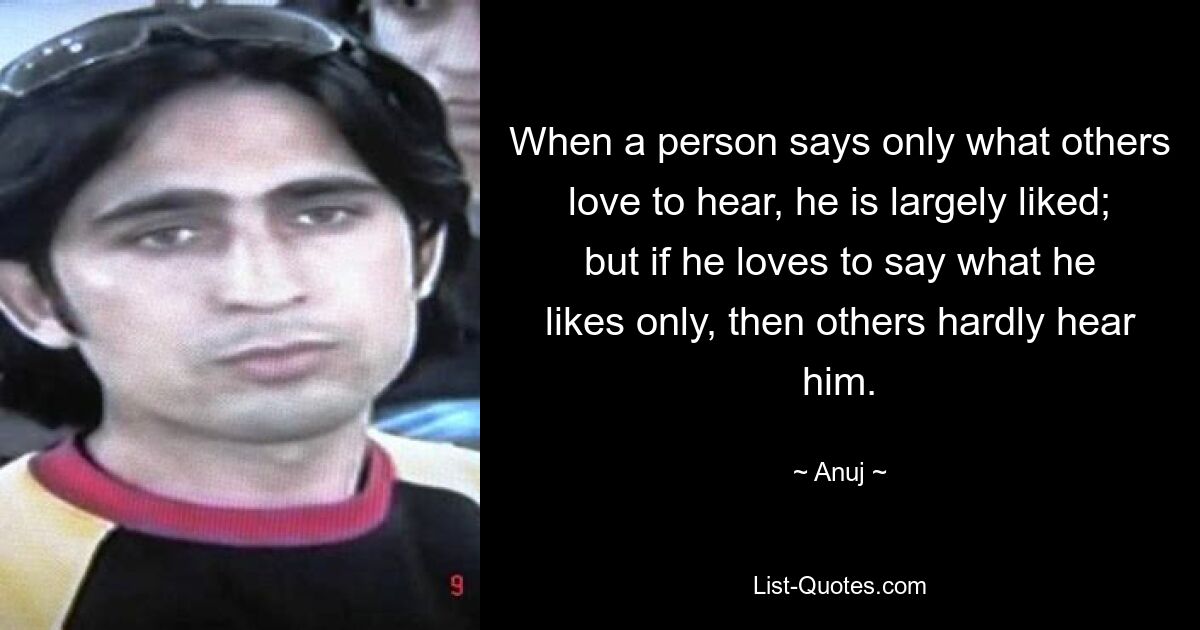 When a person says only what others love to hear, he is largely liked; but if he loves to say what he likes only, then others hardly hear him. — © Anuj