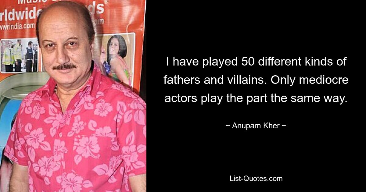 I have played 50 different kinds of fathers and villains. Only mediocre actors play the part the same way. — © Anupam Kher