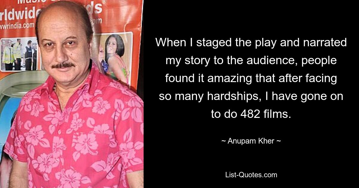 When I staged the play and narrated my story to the audience, people found it amazing that after facing so many hardships, I have gone on to do 482 films. — © Anupam Kher