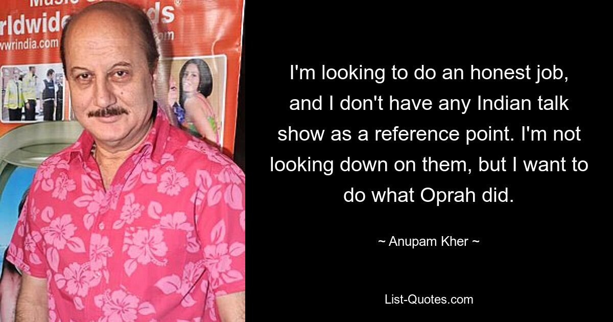 I'm looking to do an honest job, and I don't have any Indian talk show as a reference point. I'm not looking down on them, but I want to do what Oprah did. — © Anupam Kher