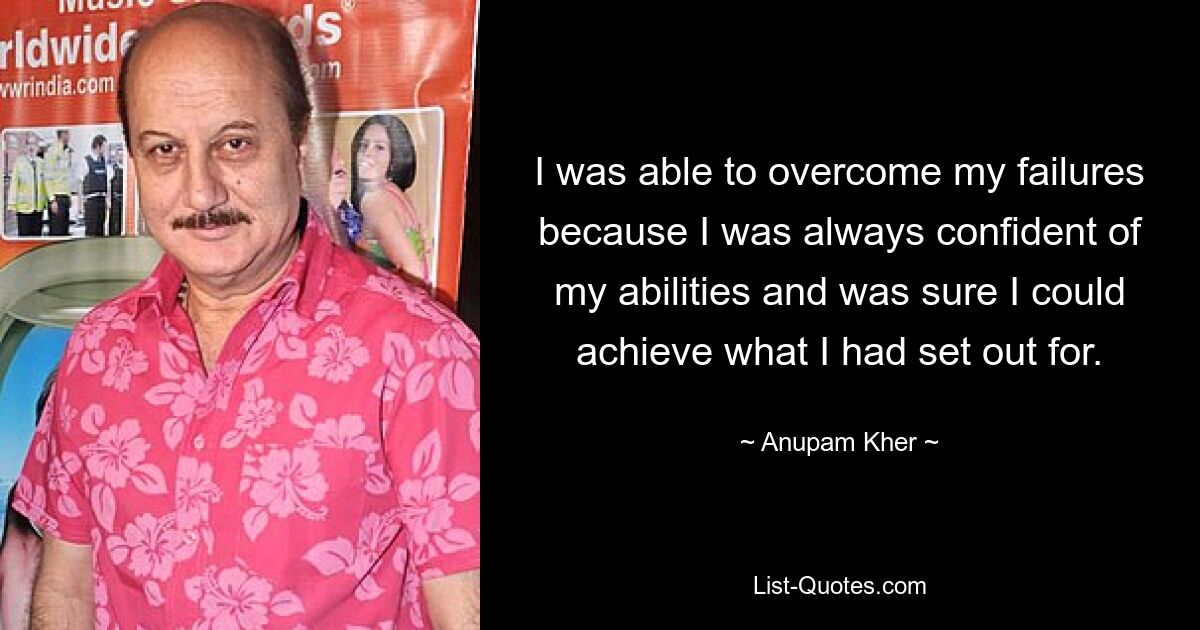 I was able to overcome my failures because I was always confident of my abilities and was sure I could achieve what I had set out for. — © Anupam Kher