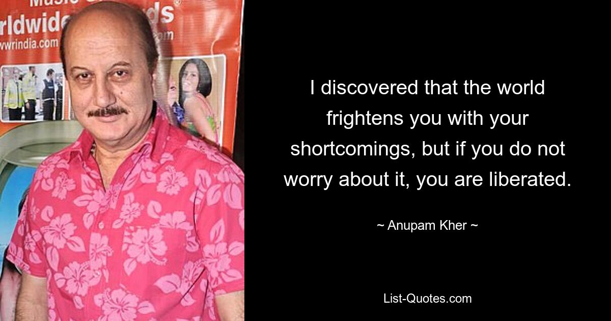 I discovered that the world frightens you with your shortcomings, but if you do not worry about it, you are liberated. — © Anupam Kher