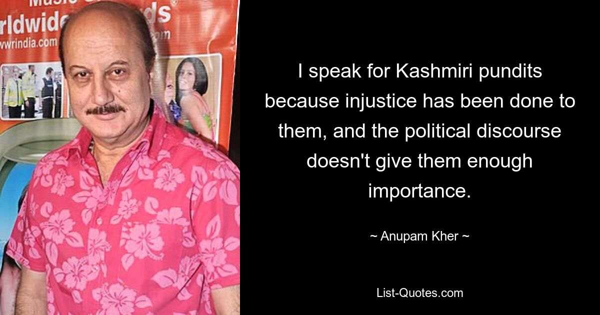 I speak for Kashmiri pundits because injustice has been done to them, and the political discourse doesn't give them enough importance. — © Anupam Kher