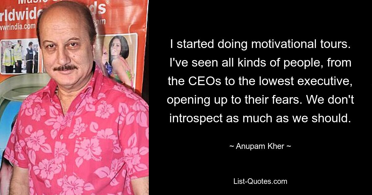 I started doing motivational tours. I've seen all kinds of people, from the CEOs to the lowest executive, opening up to their fears. We don't introspect as much as we should. — © Anupam Kher