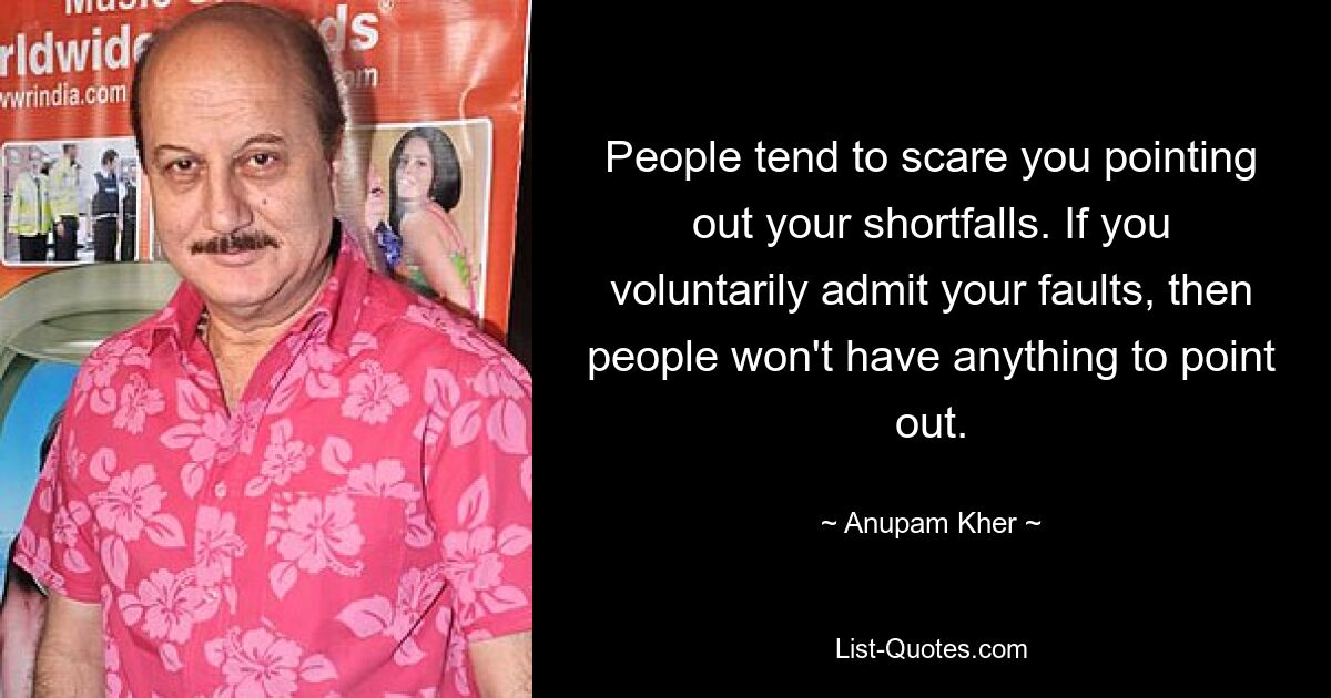 People tend to scare you pointing out your shortfalls. If you voluntarily admit your faults, then people won't have anything to point out. — © Anupam Kher