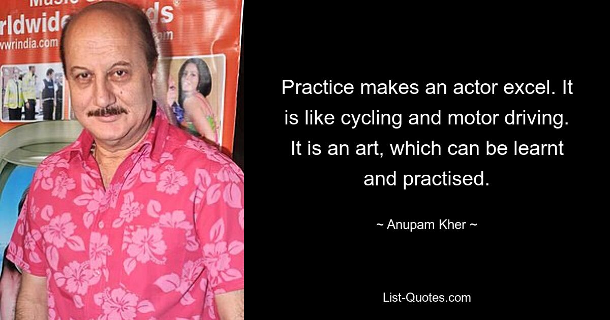 Practice makes an actor excel. It is like cycling and motor driving. It is an art, which can be learnt and practised. — © Anupam Kher