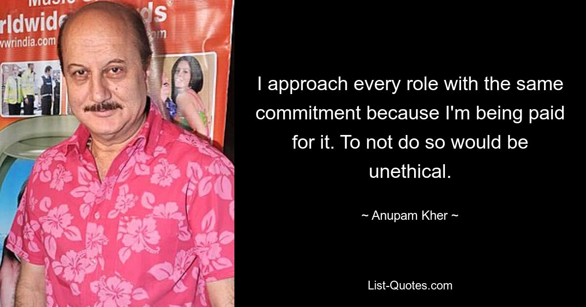 I approach every role with the same commitment because I'm being paid for it. To not do so would be unethical. — © Anupam Kher