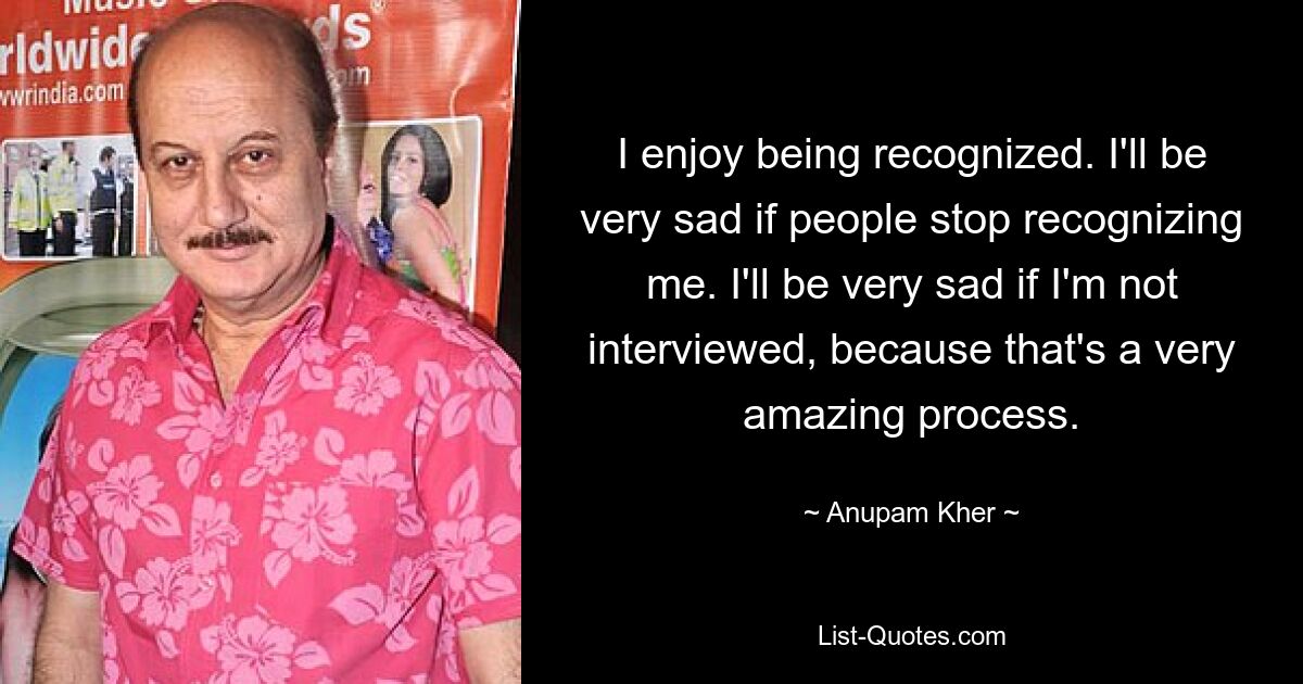 I enjoy being recognized. I'll be very sad if people stop recognizing me. I'll be very sad if I'm not interviewed, because that's a very amazing process. — © Anupam Kher