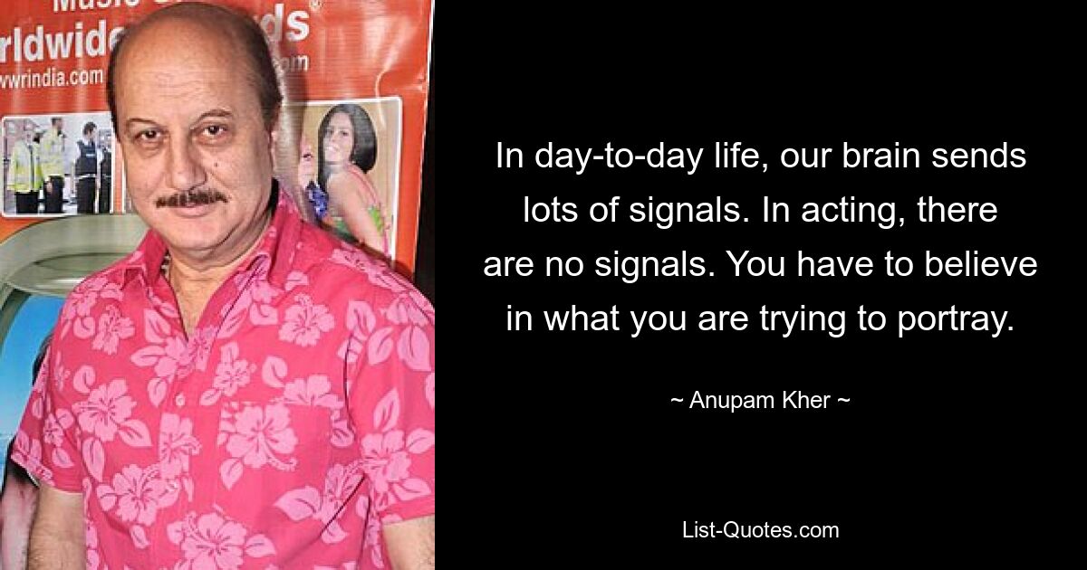 In day-to-day life, our brain sends lots of signals. In acting, there are no signals. You have to believe in what you are trying to portray. — © Anupam Kher