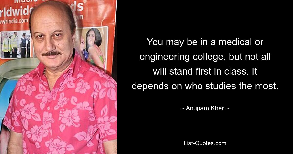 You may be in a medical or engineering college, but not all will stand first in class. It depends on who studies the most. — © Anupam Kher