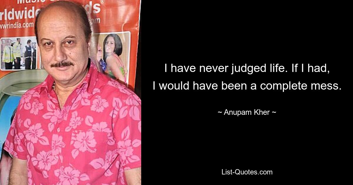 I have never judged life. If I had, I would have been a complete mess. — © Anupam Kher