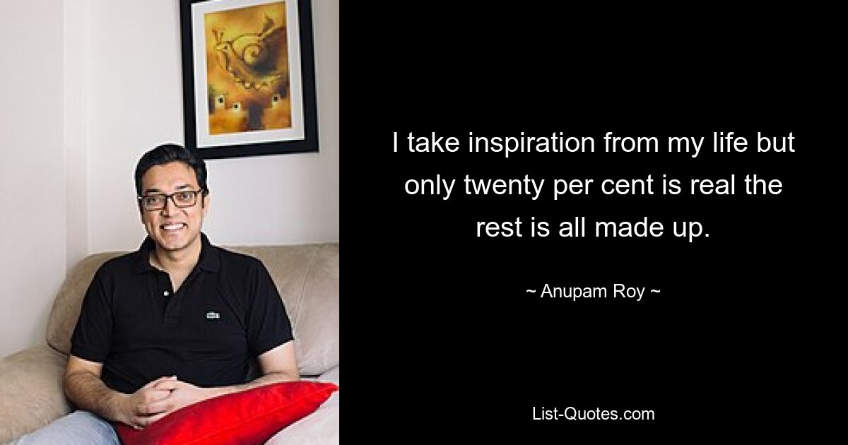 I take inspiration from my life but only twenty per cent is real the rest is all made up. — © Anupam Roy