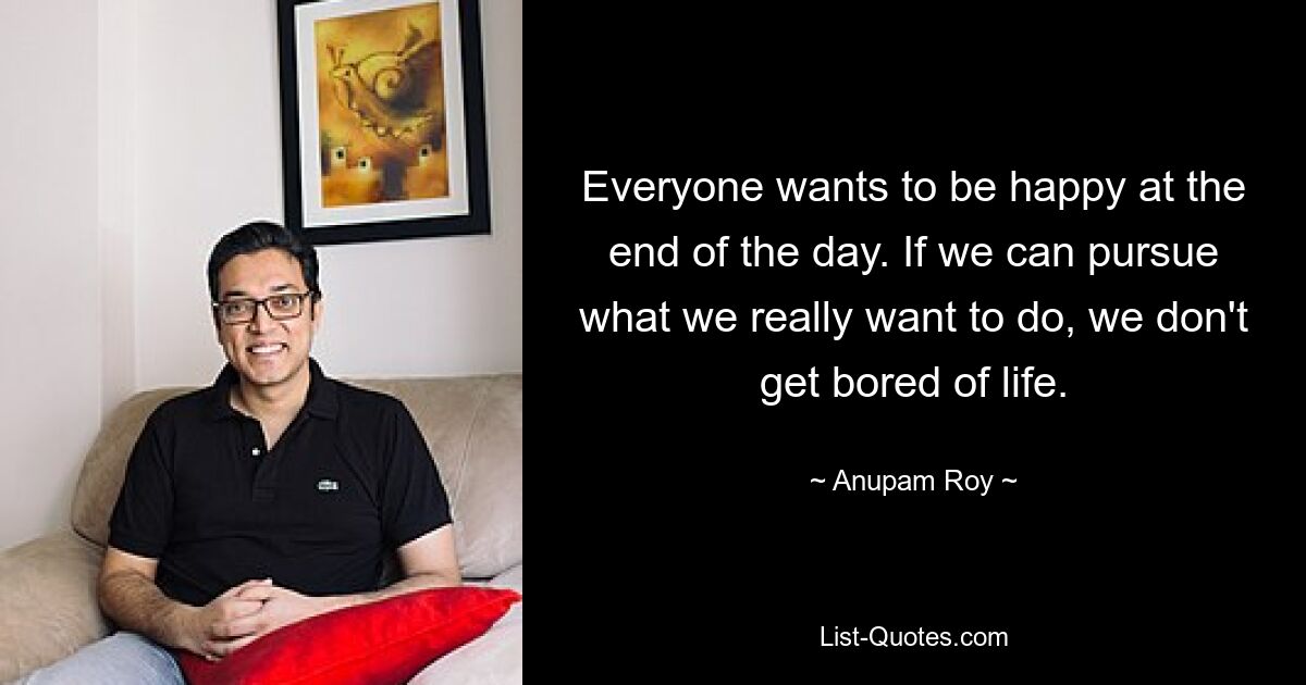 Everyone wants to be happy at the end of the day. If we can pursue what we really want to do, we don't get bored of life. — © Anupam Roy