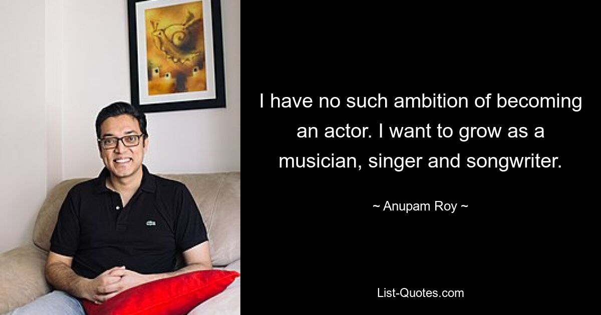 I have no such ambition of becoming an actor. I want to grow as a musician, singer and songwriter. — © Anupam Roy