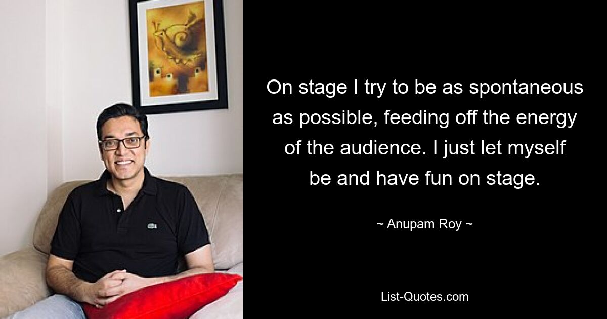 On stage I try to be as spontaneous as possible, feeding off the energy of the audience. I just let myself be and have fun on stage. — © Anupam Roy