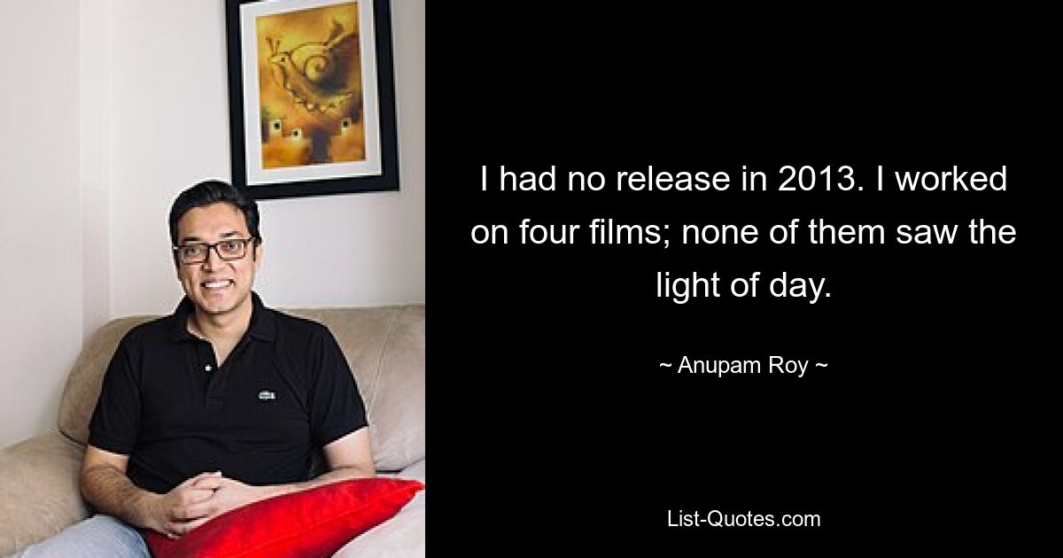 I had no release in 2013. I worked on four films; none of them saw the light of day. — © Anupam Roy