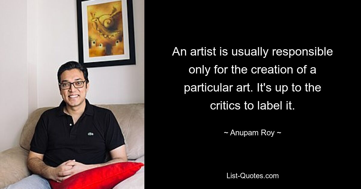 An artist is usually responsible only for the creation of a particular art. It's up to the critics to label it. — © Anupam Roy