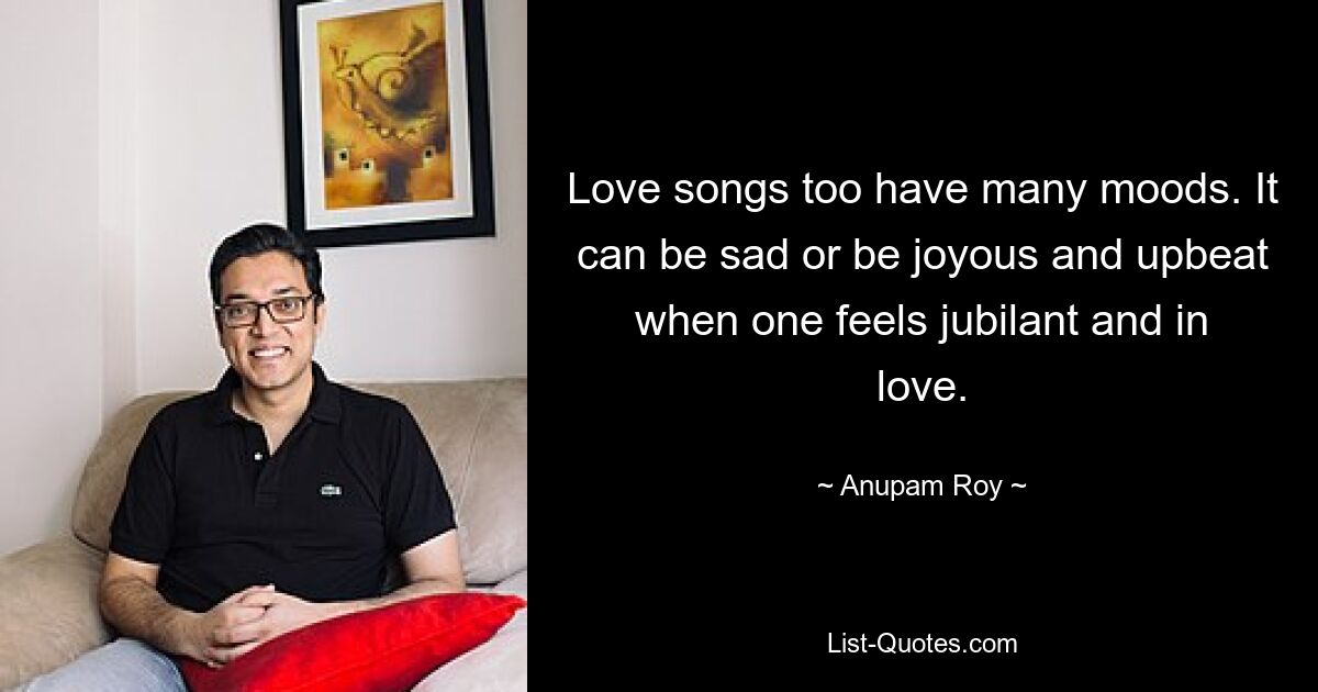 Love songs too have many moods. It can be sad or be joyous and upbeat when one feels jubilant and in love. — © Anupam Roy