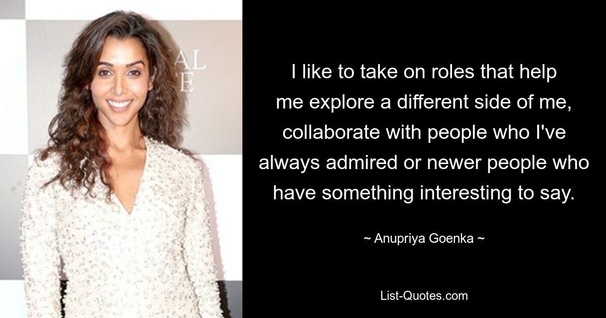 I like to take on roles that help me explore a different side of me, collaborate with people who I've always admired or newer people who have something interesting to say. — © Anupriya Goenka