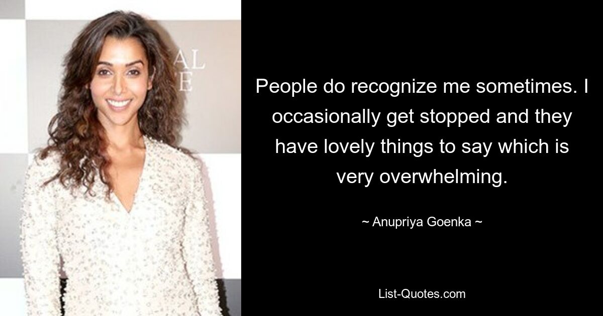 People do recognize me sometimes. I occasionally get stopped and they have lovely things to say which is very overwhelming. — © Anupriya Goenka