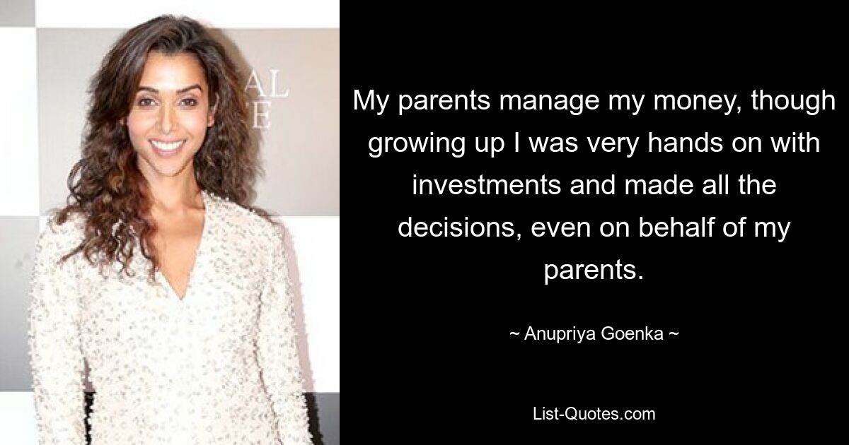 My parents manage my money, though growing up I was very hands on with investments and made all the decisions, even on behalf of my parents. — © Anupriya Goenka