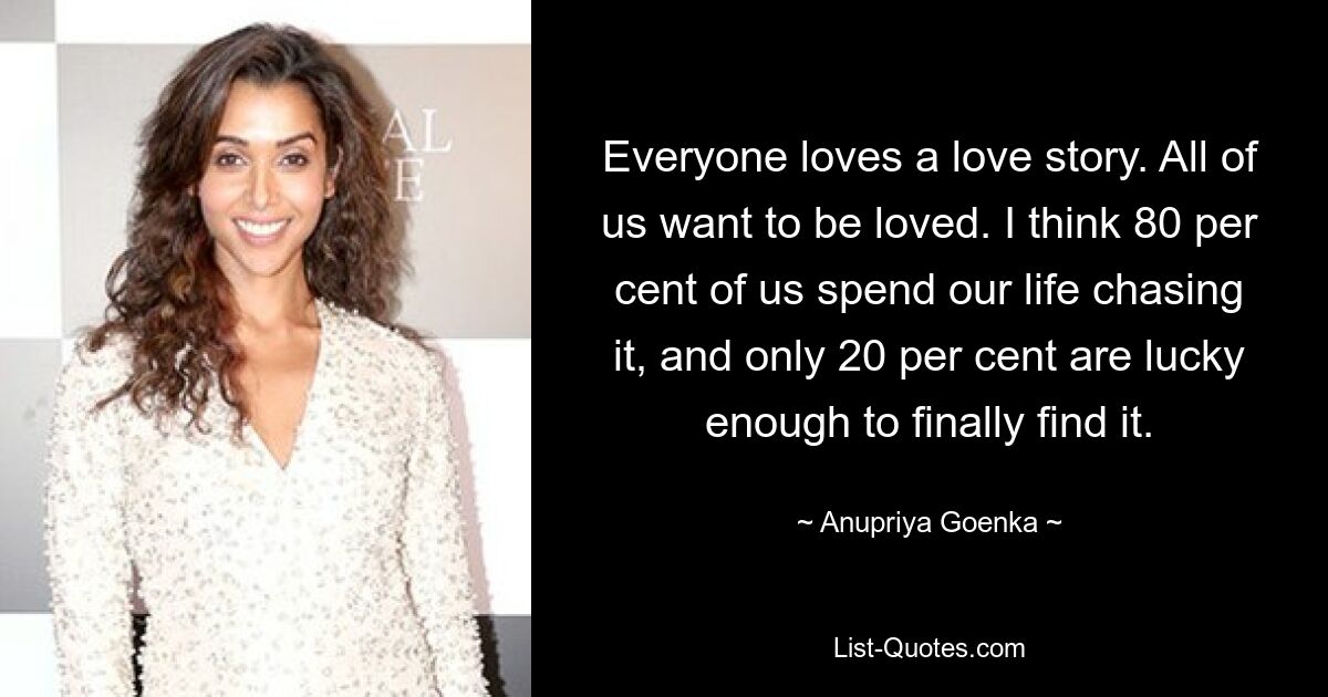 Everyone loves a love story. All of us want to be loved. I think 80 per cent of us spend our life chasing it, and only 20 per cent are lucky enough to finally find it. — © Anupriya Goenka