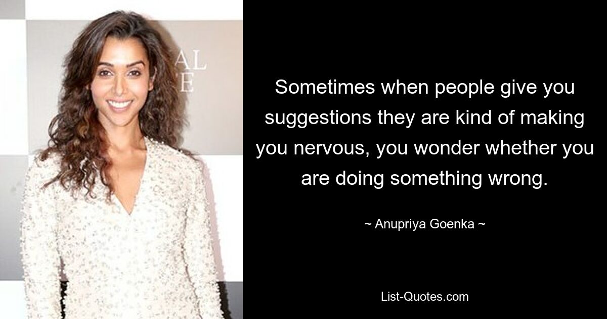 Sometimes when people give you suggestions they are kind of making you nervous, you wonder whether you are doing something wrong. — © Anupriya Goenka