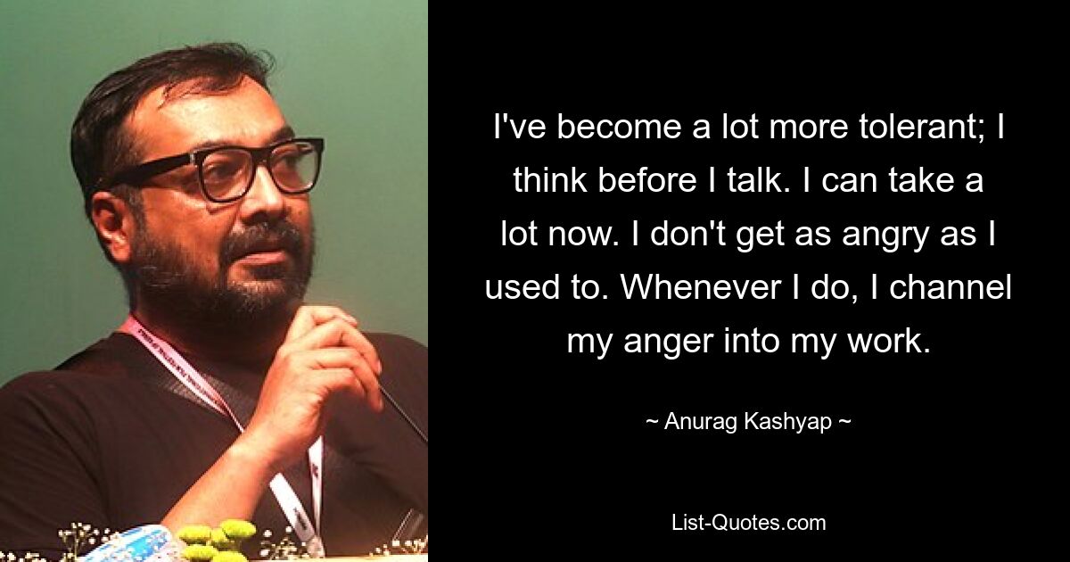 I've become a lot more tolerant; I think before I talk. I can take a lot now. I don't get as angry as I used to. Whenever I do, I channel my anger into my work. — © Anurag Kashyap