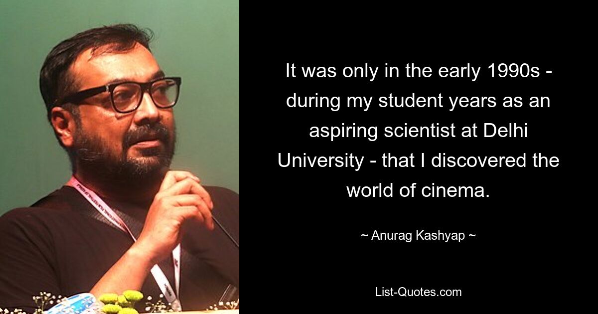 It was only in the early 1990s - during my student years as an aspiring scientist at Delhi University - that I discovered the world of cinema. — © Anurag Kashyap