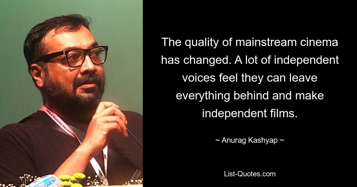 The quality of mainstream cinema has changed. A lot of independent voices feel they can leave everything behind and make independent films. — © Anurag Kashyap