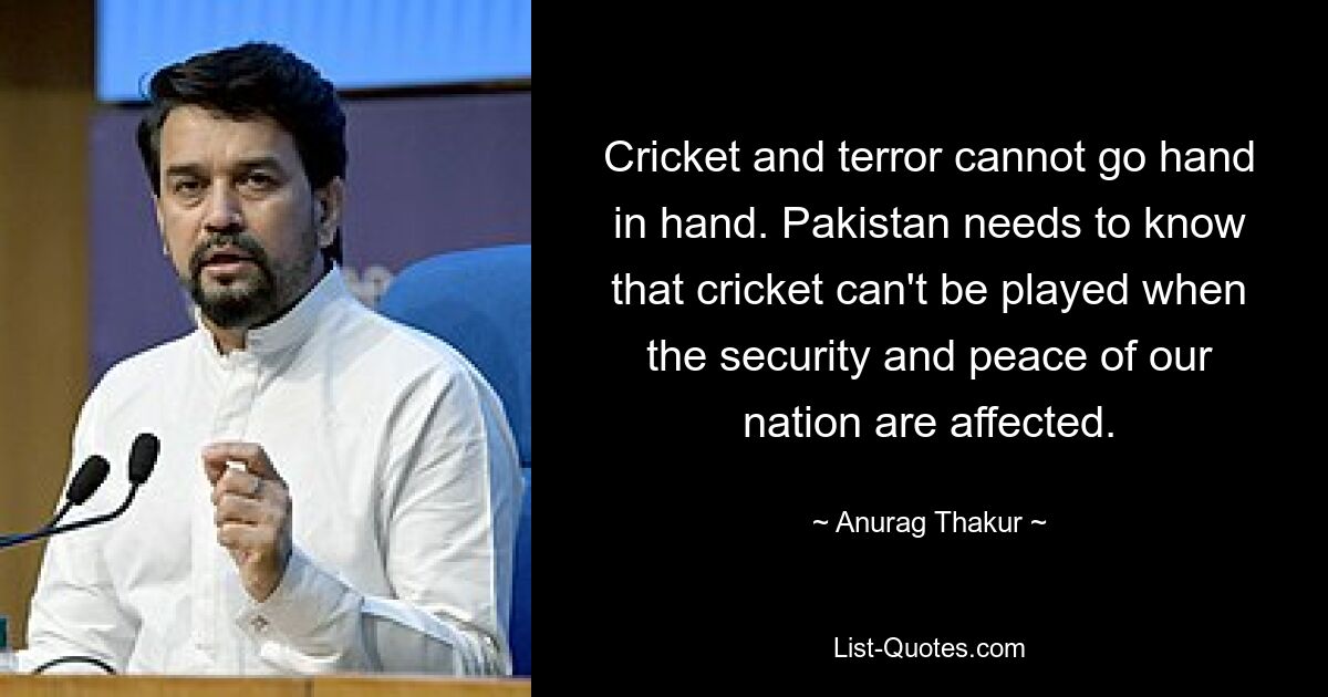 Cricket and terror cannot go hand in hand. Pakistan needs to know that cricket can't be played when the security and peace of our nation are affected. — © Anurag Thakur