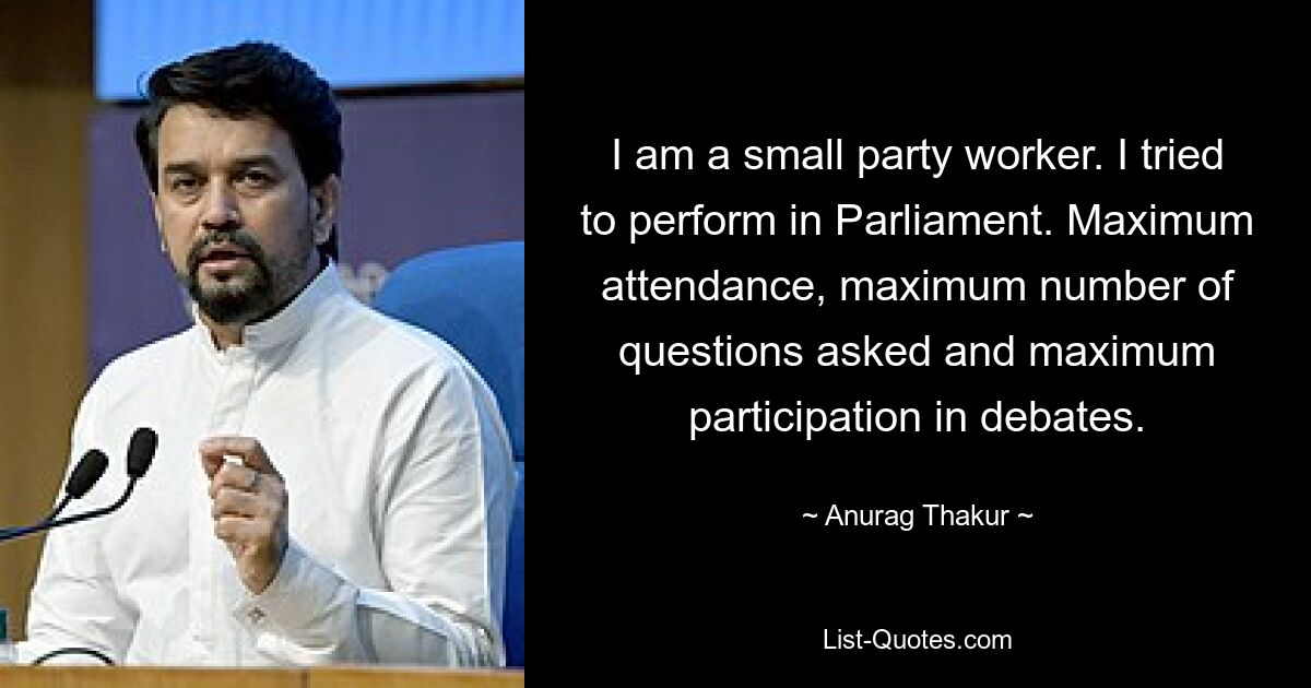 I am a small party worker. I tried to perform in Parliament. Maximum attendance, maximum number of questions asked and maximum participation in debates. — © Anurag Thakur