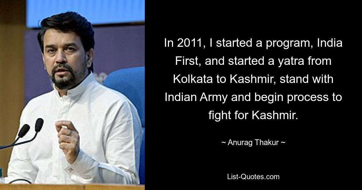 In 2011, I started a program, India First, and started a yatra from Kolkata to Kashmir, stand with Indian Army and begin process to fight for Kashmir. — © Anurag Thakur