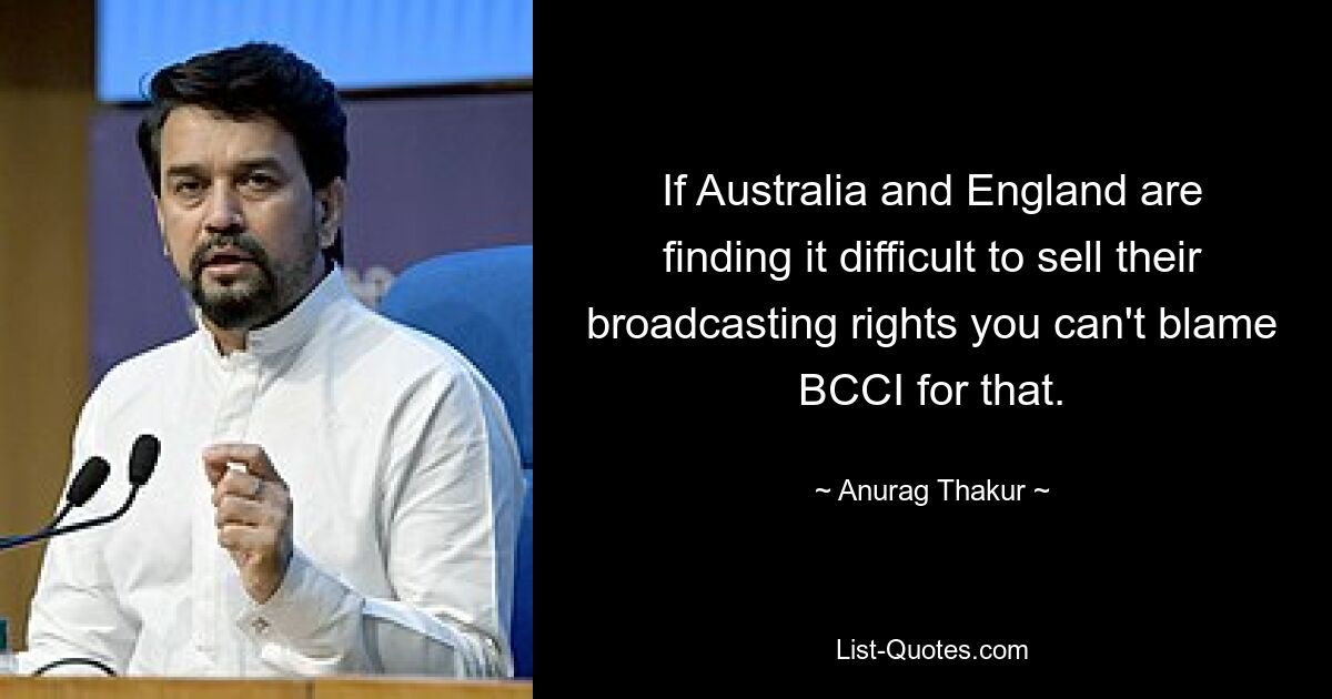 If Australia and England are finding it difficult to sell their broadcasting rights you can't blame BCCI for that. — © Anurag Thakur