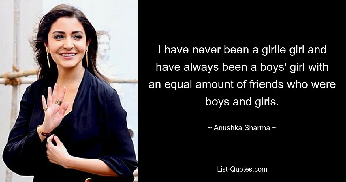 I have never been a girlie girl and have always been a boys' girl with an equal amount of friends who were boys and girls. — © Anushka Sharma