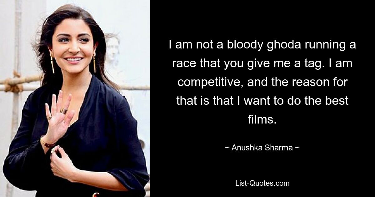 I am not a bloody ghoda running a race that you give me a tag. I am competitive, and the reason for that is that I want to do the best films. — © Anushka Sharma