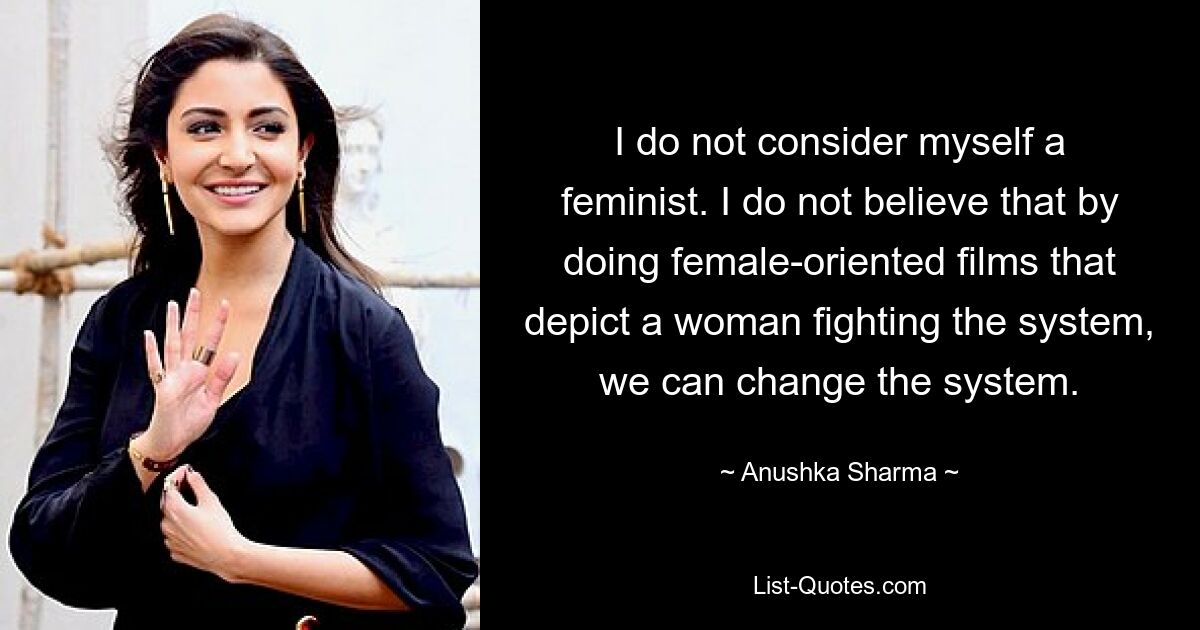 I do not consider myself a feminist. I do not believe that by doing female-oriented films that depict a woman fighting the system, we can change the system. — © Anushka Sharma