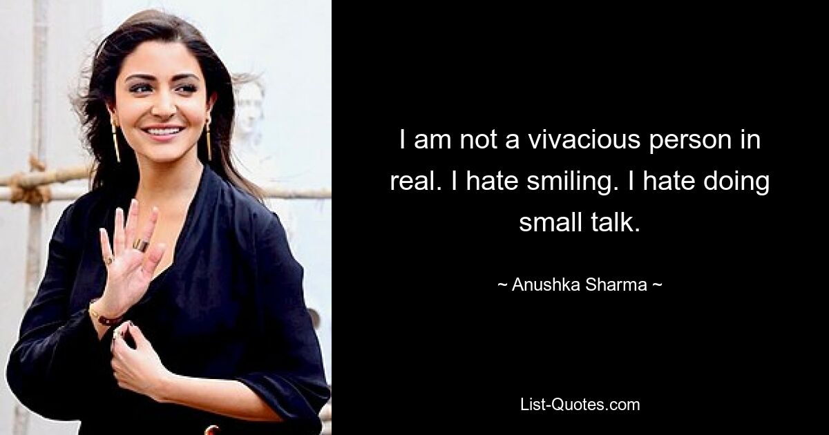 I am not a vivacious person in real. I hate smiling. I hate doing small talk. — © Anushka Sharma