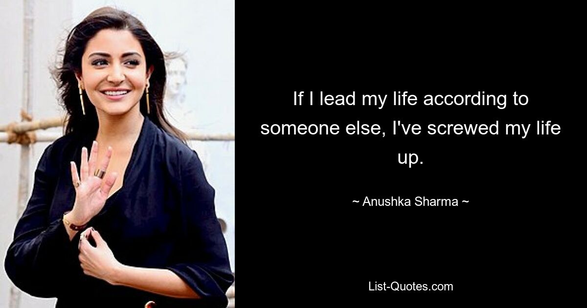 If I lead my life according to someone else, I've screwed my life up. — © Anushka Sharma