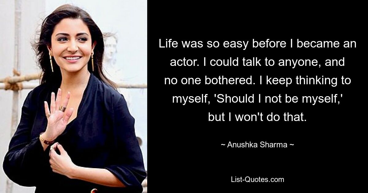 Life was so easy before I became an actor. I could talk to anyone, and no one bothered. I keep thinking to myself, 'Should I not be myself,' but I won't do that. — © Anushka Sharma