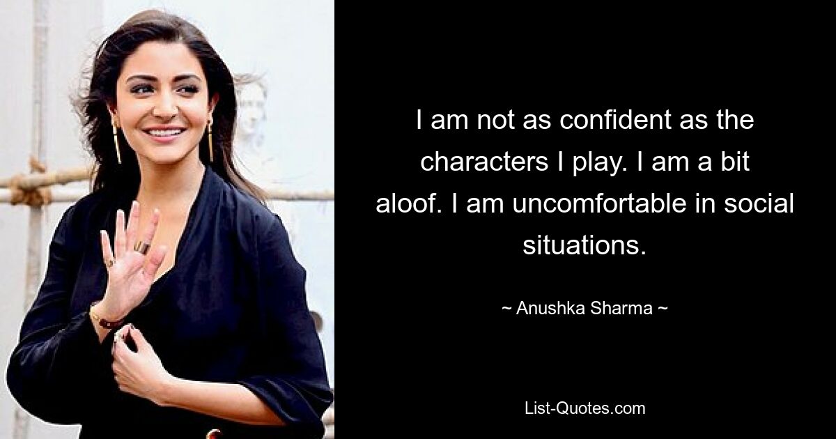 I am not as confident as the characters I play. I am a bit aloof. I am uncomfortable in social situations. — © Anushka Sharma