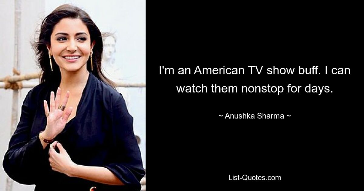 I'm an American TV show buff. I can watch them nonstop for days. — © Anushka Sharma