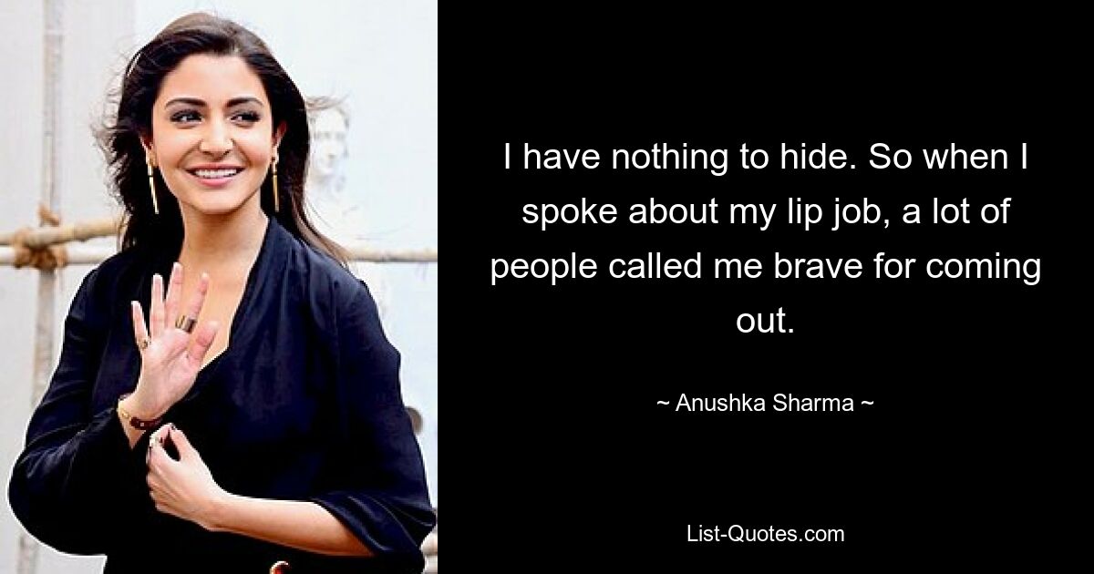 I have nothing to hide. So when I spoke about my lip job, a lot of people called me brave for coming out. — © Anushka Sharma