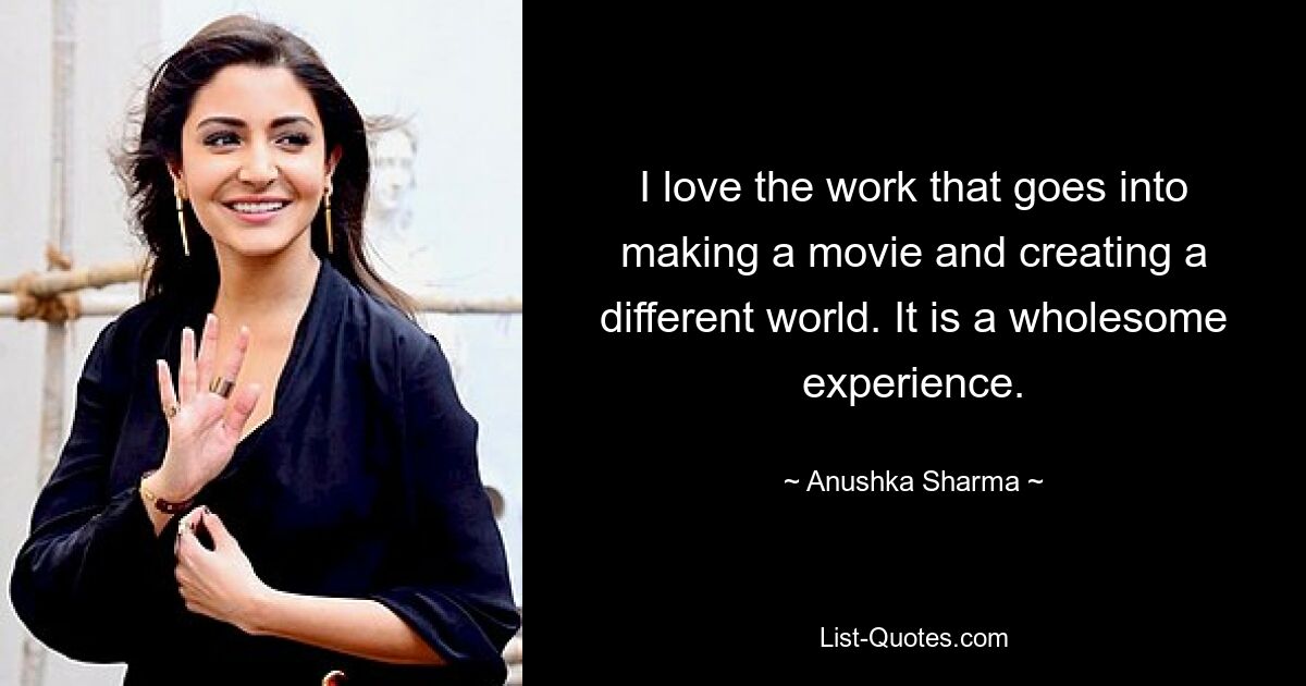 I love the work that goes into making a movie and creating a different world. It is a wholesome experience. — © Anushka Sharma