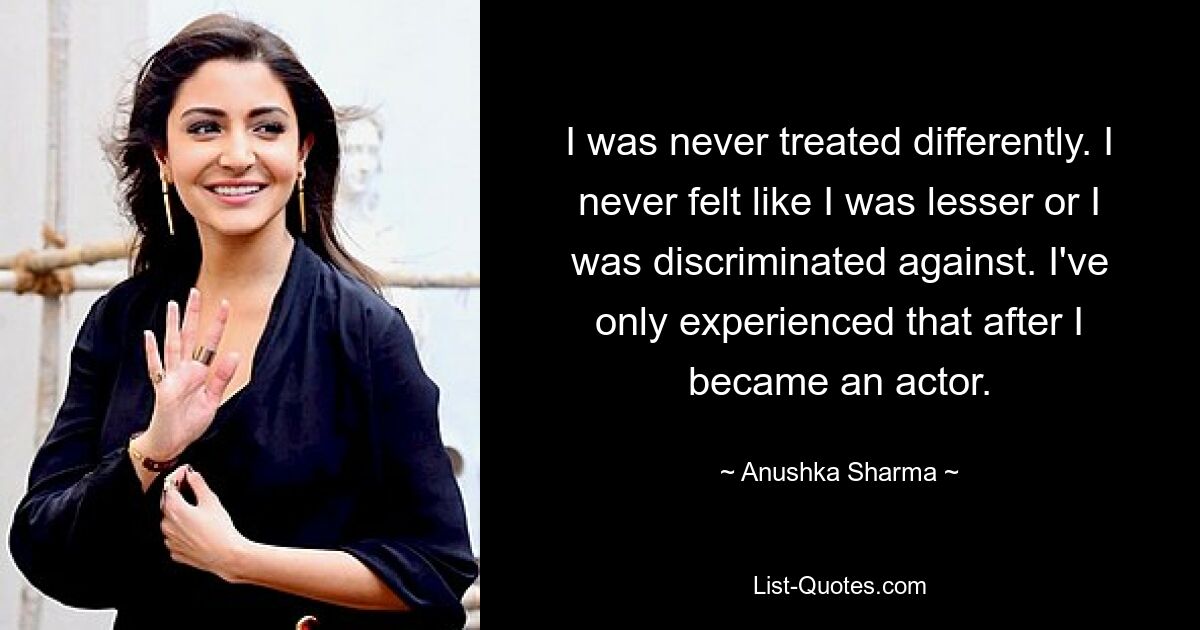 I was never treated differently. I never felt like I was lesser or I was discriminated against. I've only experienced that after I became an actor. — © Anushka Sharma