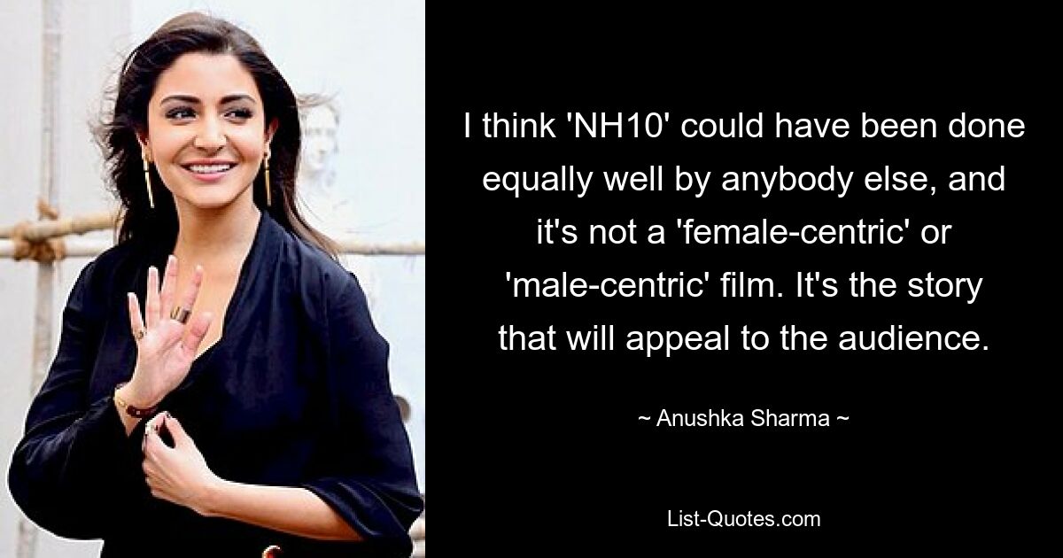 I think 'NH10' could have been done equally well by anybody else, and it's not a 'female-centric' or 'male-centric' film. It's the story that will appeal to the audience. — © Anushka Sharma