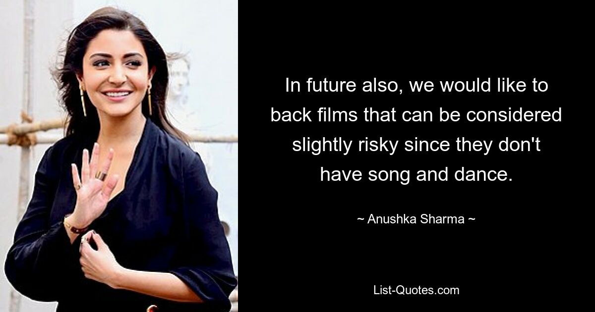 In future also, we would like to back films that can be considered slightly risky since they don't have song and dance. — © Anushka Sharma